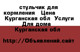 стульчик для кормления › Цена ­ 1 900 - Курганская обл. Услуги » Для дома   . Курганская обл.